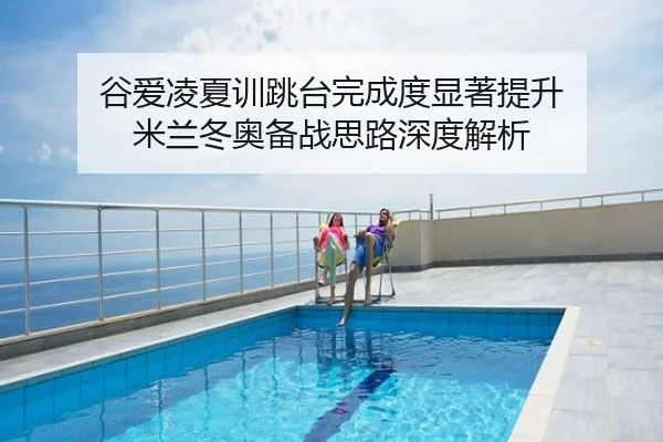 谷爱凌夏训跳台完成度显著提升 米兰冬奥备战思路深度解析