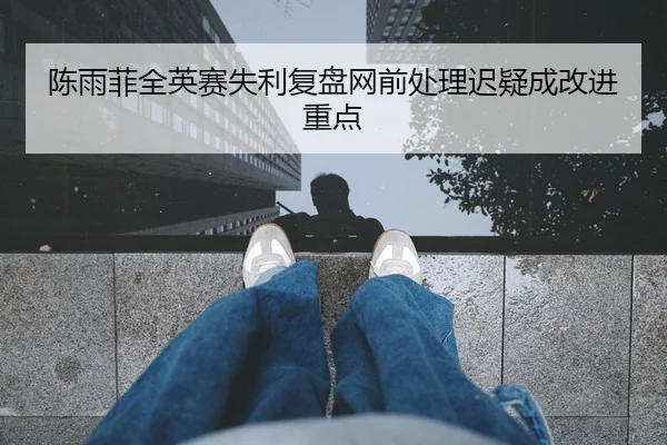 陈雨菲全英赛失利复盘网前处理迟疑成改进重点