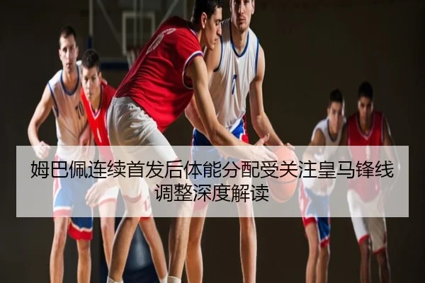 姆巴佩连续首发后体能分配受关注皇马锋线调整深度解读